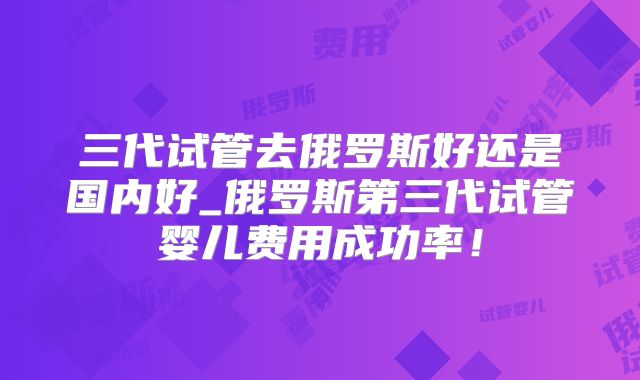 三代试管去俄罗斯好还是国内好_俄罗斯第三代试管婴儿费用成功率!