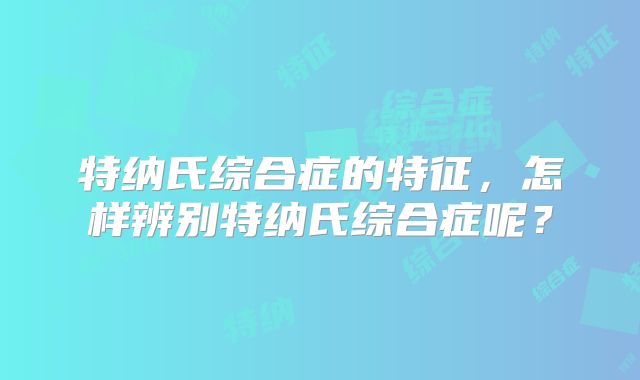 特纳氏综合症的特征，怎样辨别特纳氏综合症呢？