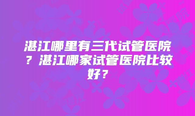 湛江哪里有三代试管医院？湛江哪家试管医院比较好？