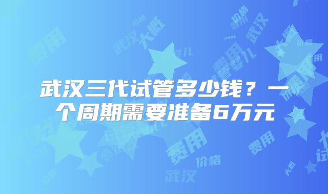 武汉三代试管多少钱？一个周期需要准备6万元