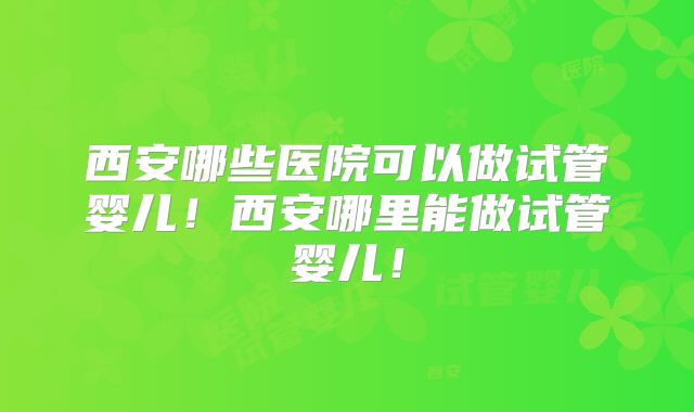 西安哪些医院可以做试管婴儿！西安哪里能做试管婴儿！