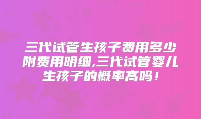 三代试管生孩子费用多少附费用明细,三代试管婴儿生孩子的概率高吗！