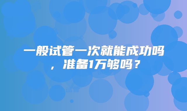 一般试管一次就能成功吗,准备1万够吗?
