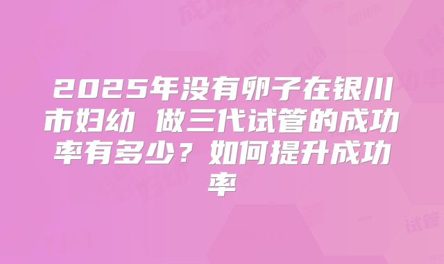 2025年没有卵子在银川市妇幼 做三代试管的成功率有多少?如何提升成功率