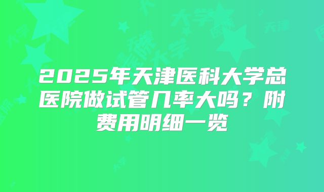 2025年天津医科大学总医院做试管几率大吗？附费用明细一览