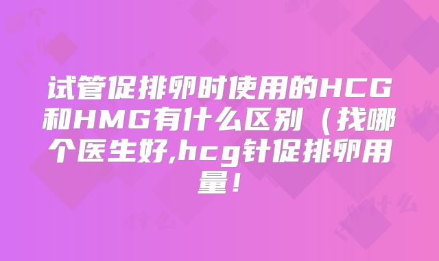 试管促排卵时使用的HCG和HMG有什么区别(找哪个医生好,hcg针促排卵用量!