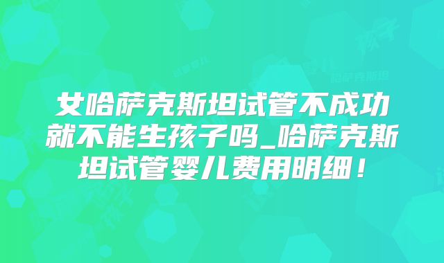 女哈萨克斯坦试管不成功就不能生孩子吗_哈萨克斯坦试管婴儿费用明细！