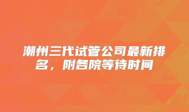 潮州三代试管公司最新排名，附各院等待时间