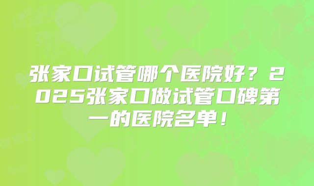 张家口试管哪个医院好？2025张家口做试管口碑第一的医院名单！