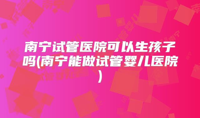 南宁试管医院可以生孩子吗(南宁能做试管婴儿医院)