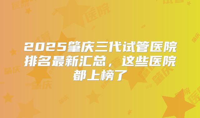 2025肇庆三代试管医院排名最新汇总，这些医院都上榜了
