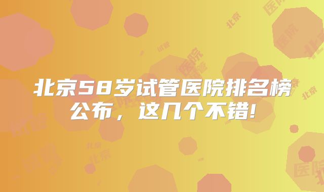 北京58岁试管医院排名榜公布，这几个不错!