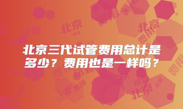 北京三代试管费用总计是多少？费用也是一样吗？