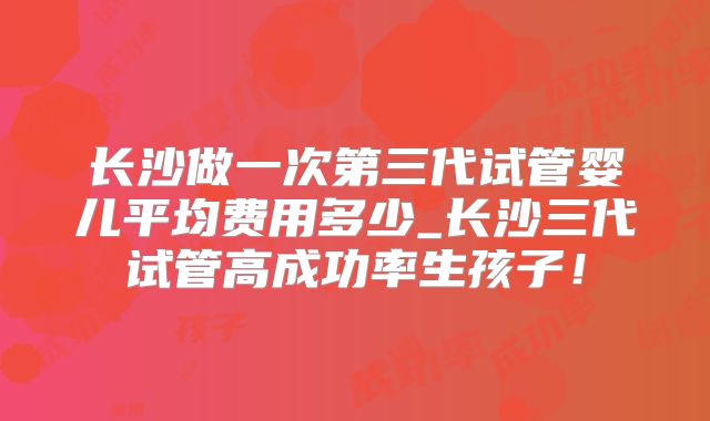 长沙做一次第三代试管婴儿平均费用多少_长沙三代试管高成功率生孩子！