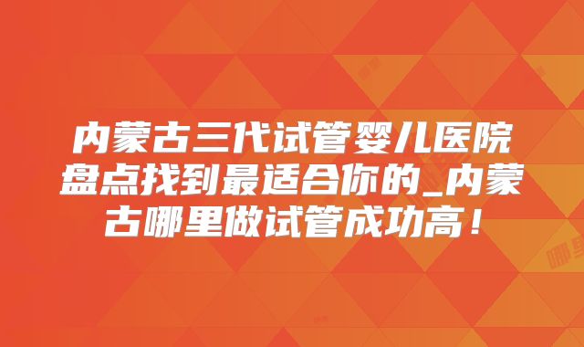 内蒙古三代试管婴儿医院盘点找到最适合你的_内蒙古哪里做试管成功高!