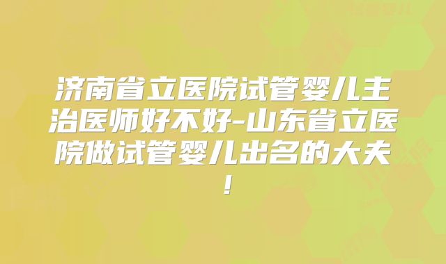 济南省立医院试管婴儿主治医师好不好-山东省立医院做试管婴儿出名的大夫!