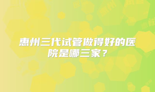 惠州三代试管做得好的医院是哪三家?
