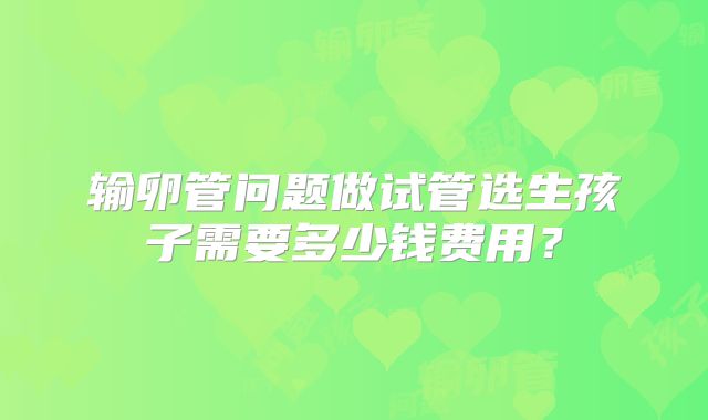 输卵管问题做试管选生孩子需要多少钱费用?