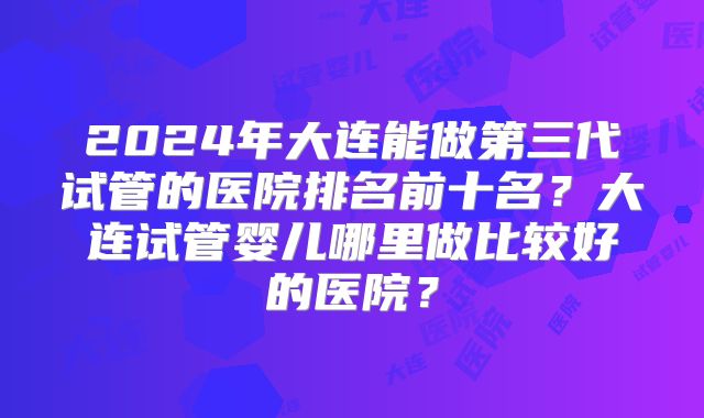 2024年大连能做第三代试管的医院排名前十名？大连试管婴儿哪里做比较好的医院？