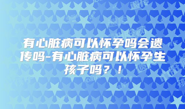 有心脏病可以怀孕吗会遗传吗-有心脏病可以怀孕生孩子吗？！
