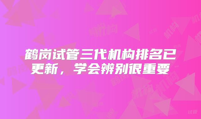 鹤岗试管三代机构排名已更新,学会辨别很重要