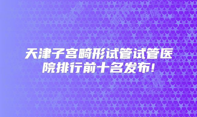 天津子宫畸形试管试管医院排行前十名发布!