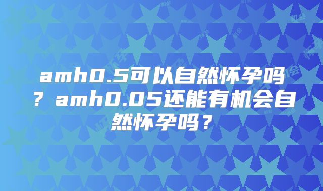 amh0.5可以自然怀孕吗?amh0.05还能有机会自然怀孕吗?