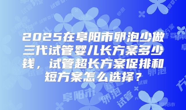 2025在阜阳市卵泡少做三代试管婴儿长方案多少钱,试管超长方案促排和短方案怎么选择?