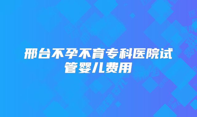 邢台不孕不育专科医院试管婴儿费用