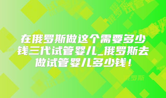 在俄罗斯做这个需要多少钱三代试管婴儿_俄罗斯去做试管婴儿多少钱！