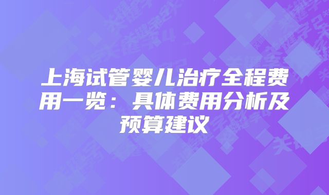 上海试管婴儿治疗全程费用一览：具体费用分析及预算建议