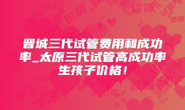 晋城三代试管费用和成功率_太原三代试管高成功率生孩子价格！