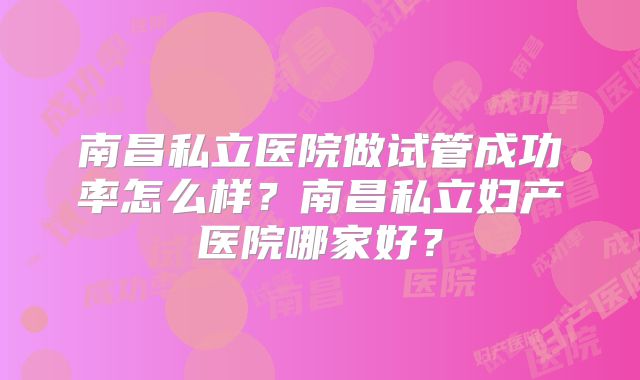 南昌私立医院做试管成功率怎么样?南昌私立妇产医院哪家好?