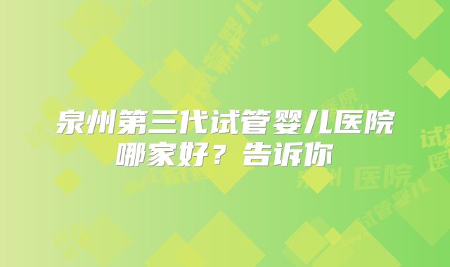 泉州第三代试管婴儿医院哪家好？告诉你