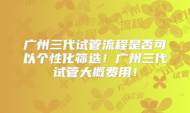 广州三代试管流程是否可以个性化筛选！广州三代试管大概费用！