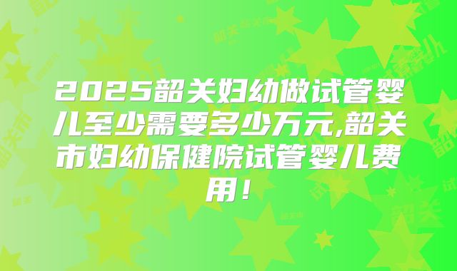 2025韶关妇幼做试管婴儿至少需要多少万元,韶关市妇幼保健院试管婴儿费用！