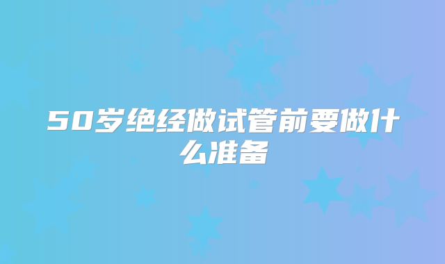 50岁绝经做试管前要做什么准备