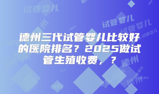 德州三代试管婴儿比较好的医院排名？2025做试管生殖收费，？