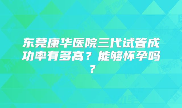 东莞康华医院三代试管成功率有多高？能够怀孕吗？