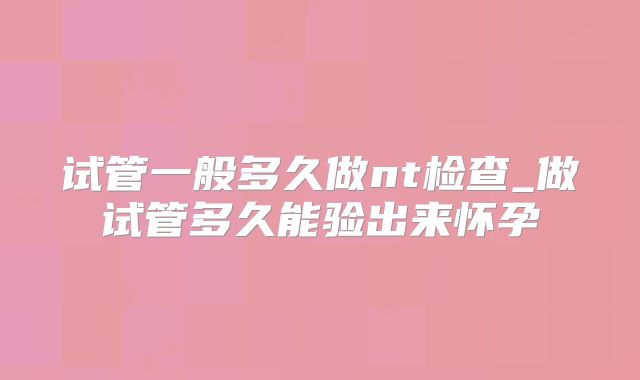 试管一般多久做nt检查_做试管多久能验出来怀孕