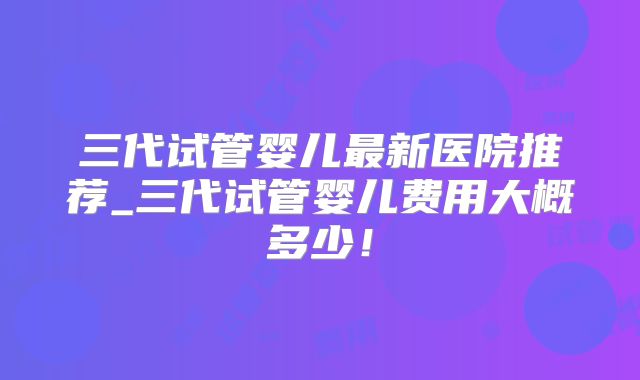 三代试管婴儿最新医院推荐_三代试管婴儿费用大概多少！