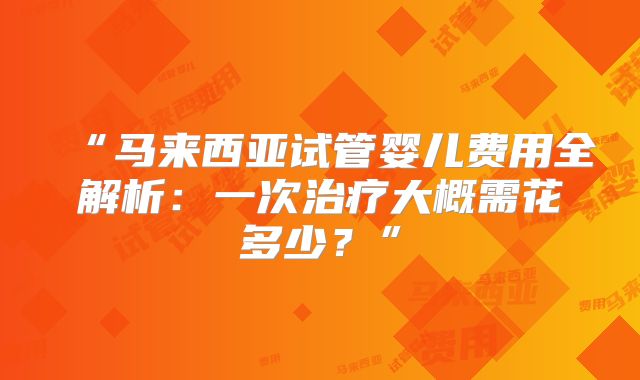 “马来西亚试管婴儿费用全解析:一次治疗大概需花多少?”