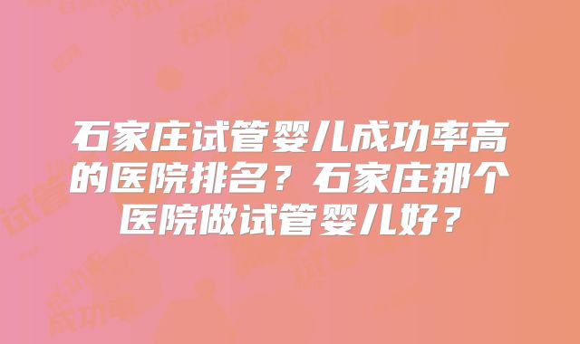 石家庄试管婴儿成功率高的医院排名?石家庄那个医院做试管婴儿好?