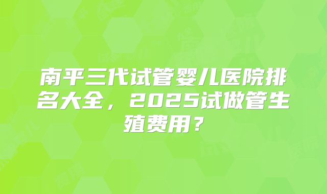 南平三代试管婴儿医院排名大全，2025试做管生殖费用？