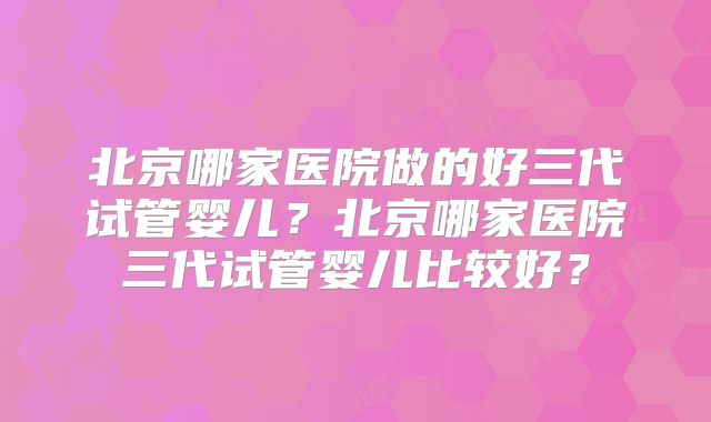 北京哪家医院做的好三代试管婴儿？北京哪家医院三代试管婴儿比较好？
