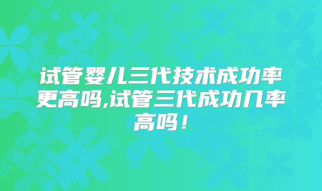 试管婴儿三代技术成功率更高吗,试管三代成功几率高吗！