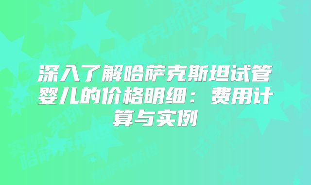 深入了解哈萨克斯坦试管婴儿的价格明细：费用计算与实例
