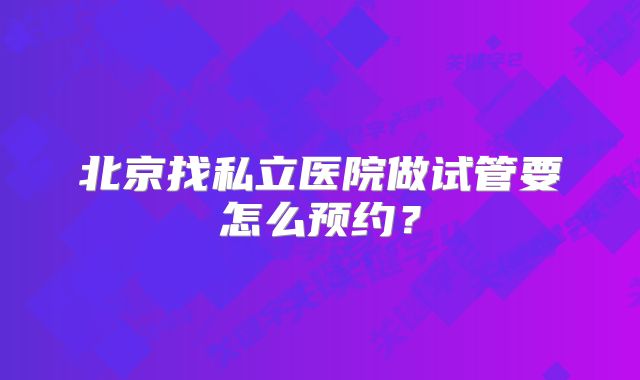 北京找私立医院做试管要怎么预约?