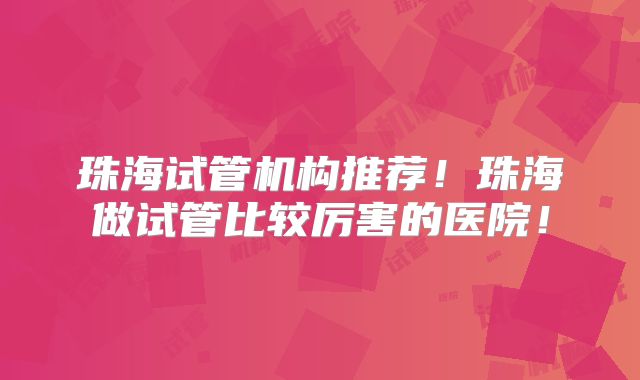 珠海试管机构推荐！珠海做试管比较厉害的医院！