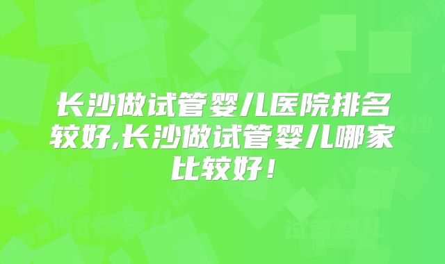 长沙做试管婴儿医院排名较好,长沙做试管婴儿哪家比较好!